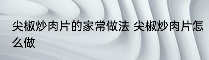 尖椒炒肉片的家常做法 尖椒炒肉片怎么做