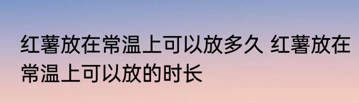 红薯放在常温上可以放多久 红薯放在常温上可以放的时长