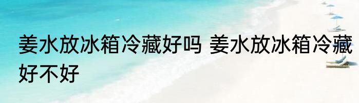 姜水放冰箱冷藏好吗 姜水放冰箱冷藏好不好