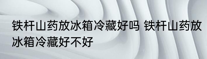 铁杆山药放冰箱冷藏好吗 铁杆山药放冰箱冷藏好不好