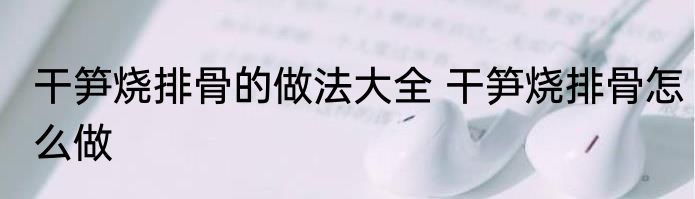 干笋烧排骨的做法大全 干笋烧排骨怎么做