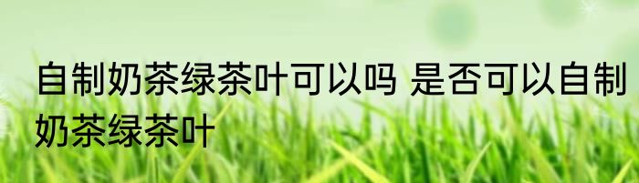 自制奶茶绿茶叶可以吗 是否可以自制奶茶绿茶叶