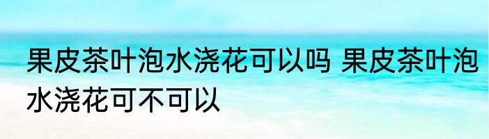 果皮茶叶泡水浇花可以吗 果皮茶叶泡水浇花可不可以