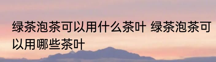 绿茶泡茶可以用什么茶叶 绿茶泡茶可以用哪些茶叶