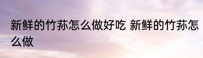 新鲜的竹荪怎么做好吃 新鲜的竹荪怎么做