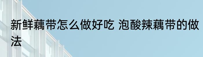 新鲜藕带怎么做好吃 泡酸辣藕带的做法