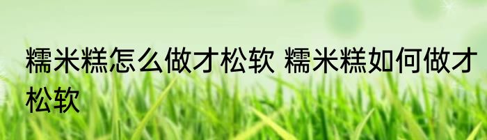 糯米糕怎么做才松软 糯米糕如何做才松软