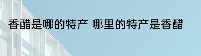 香醋是哪的特产 哪里的特产是香醋