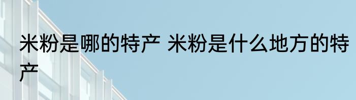 米粉是哪的特产 米粉是什么地方的特产