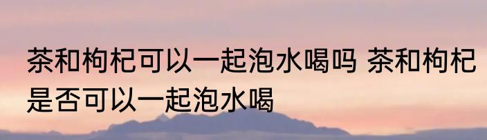 茶和枸杞可以一起泡水喝吗 茶和枸杞是否可以一起泡水喝