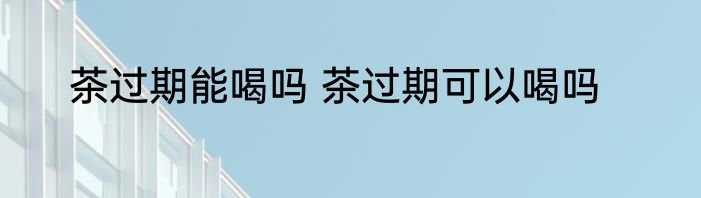 茶过期能喝吗 茶过期可以喝吗