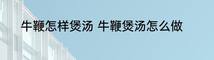 牛鞭怎样煲汤 牛鞭煲汤怎么做