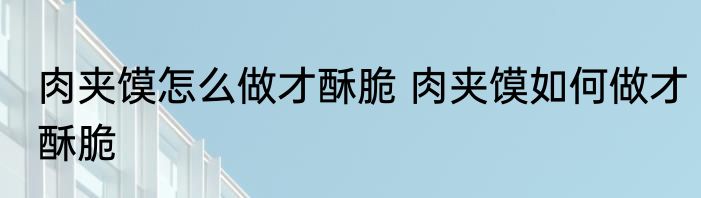 肉夹馍怎么做才酥脆 肉夹馍如何做才酥脆