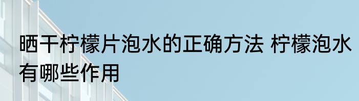 晒干柠檬片泡水的正确方法 柠檬泡水有哪些作用