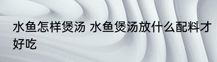 水鱼怎样煲汤 水鱼煲汤放什么配料才好吃