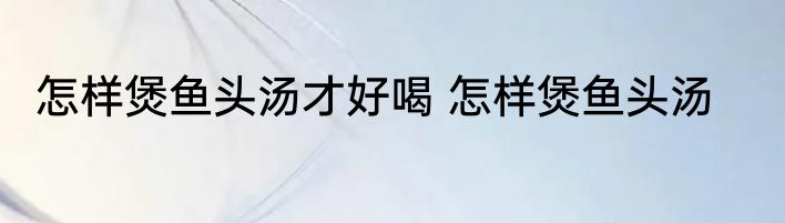 怎样煲鱼头汤才好喝 怎样煲鱼头汤