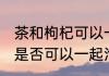 茶和枸杞可以一起泡水喝吗 茶和枸杞是否可以一起泡水喝