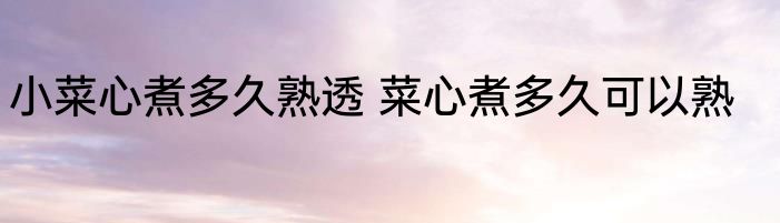 小菜心煮多久熟透 菜心煮多久可以熟