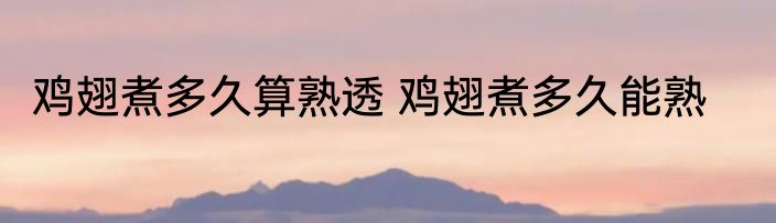 鸡翅煮多久算熟透 鸡翅煮多久能熟
