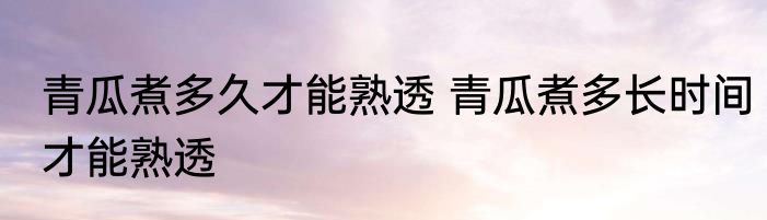 青瓜煮多久才能熟透 青瓜煮多长时间才能熟透