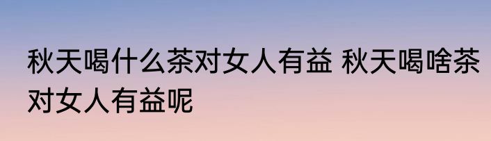 秋天喝什么茶对女人有益 秋天喝啥茶对女人有益呢