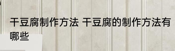 干豆腐制作方法 干豆腐的制作方法有哪些