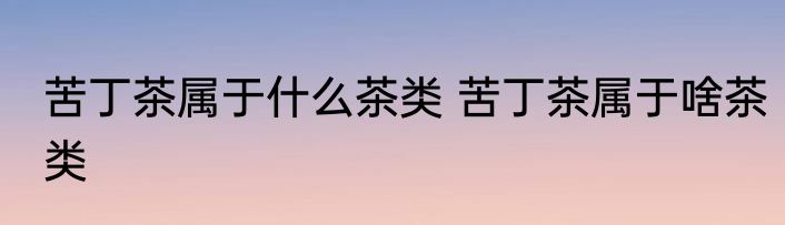 苦丁茶属于什么茶类 苦丁茶属于啥茶类