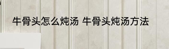 牛骨头怎么炖汤 牛骨头炖汤方法