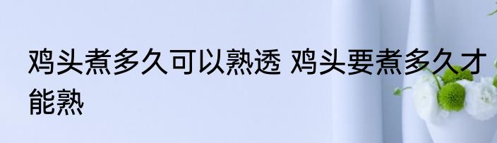 鸡头煮多久可以熟透 鸡头要煮多久才能熟