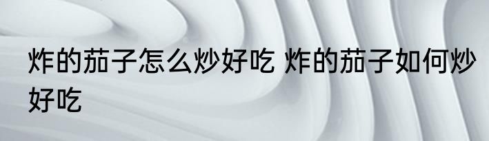 炸的茄子怎么炒好吃 炸的茄子如何炒好吃