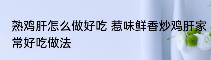 熟鸡肝怎么做好吃 惹味鲜香炒鸡肝家常好吃做法
