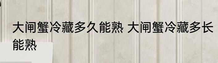 大闸蟹冷藏多久能熟 大闸蟹冷藏多长能熟