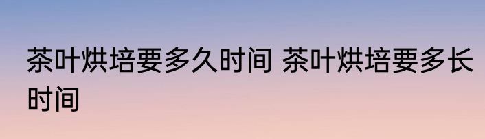 茶叶烘培要多久时间 茶叶烘培要多长时间