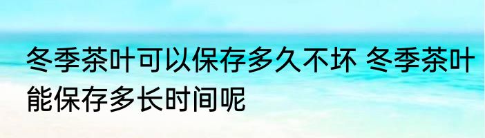 冬季茶叶可以保存多久不坏 冬季茶叶能保存多长时间呢