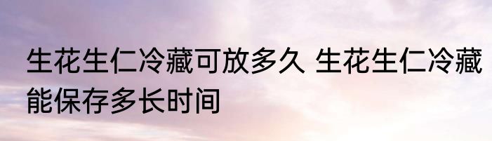 生花生仁冷藏可放多久 生花生仁冷藏能保存多长时间