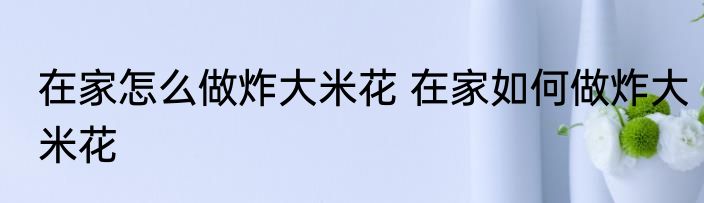 在家怎么做炸大米花 在家如何做炸大米花