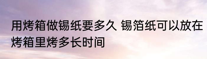 用烤箱做锡纸要多久 锡箔纸可以放在烤箱里烤多长时间