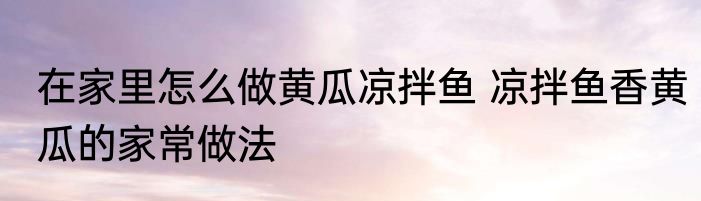 在家里怎么做黄瓜凉拌鱼 凉拌鱼香黄瓜的家常做法
