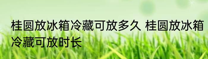 桂圆放冰箱冷藏可放多久 桂圆放冰箱冷藏可放时长