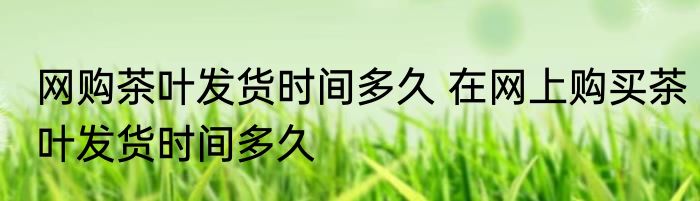 网购茶叶发货时间多久 在网上购买茶叶发货时间多久