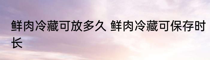 鲜肉冷藏可放多久 鲜肉冷藏可保存时长