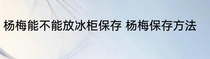 杨梅能不能放冰柜保存 杨梅保存方法