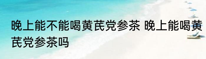 晚上能不能喝黄芪党参茶 晚上能喝黄芪党参茶吗