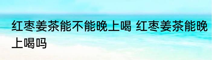 红枣姜茶能不能晚上喝 红枣姜茶能晚上喝吗