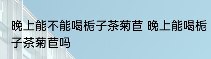 晚上能不能喝栀子茶菊苣 晚上能喝栀子茶菊苣吗