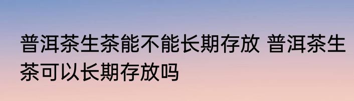 普洱茶生茶能不能长期存放 普洱茶生茶可以长期存放吗