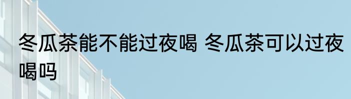 冬瓜茶能不能过夜喝 冬瓜茶可以过夜喝吗