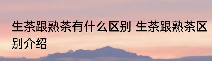生茶跟熟茶有什么区别 生茶跟熟茶区别介绍