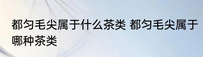 都匀毛尖属于什么茶类 都匀毛尖属于哪种茶类