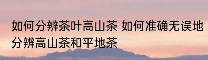 如何分辨茶叶高山茶 如何准确无误地分辨高山茶和平地茶